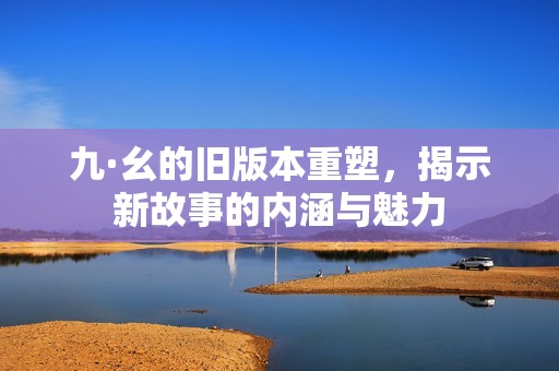 九·幺的旧版本重塑，揭示新故事的内涵与魅力