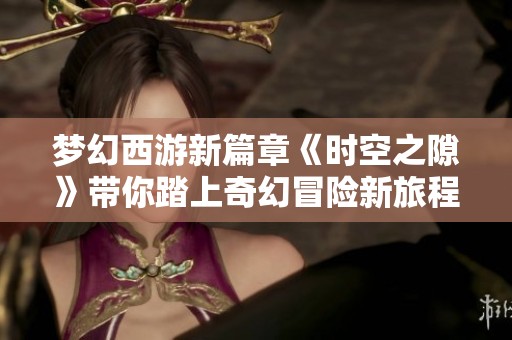 梦幻西游新篇章《时空之隙》带你踏上奇幻冒险新旅程