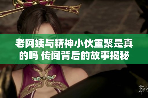 老阿姨与精神小伙重聚是真的吗 传闻背后的故事揭秘