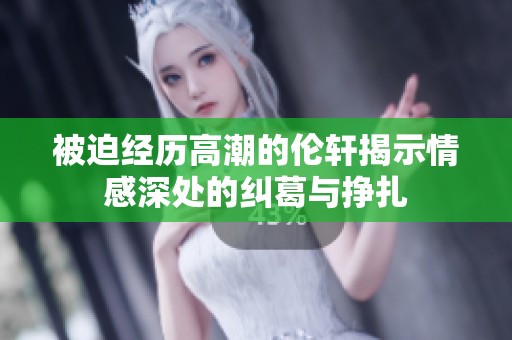 被迫经历高潮的伦轩揭示情感深处的纠葛与挣扎