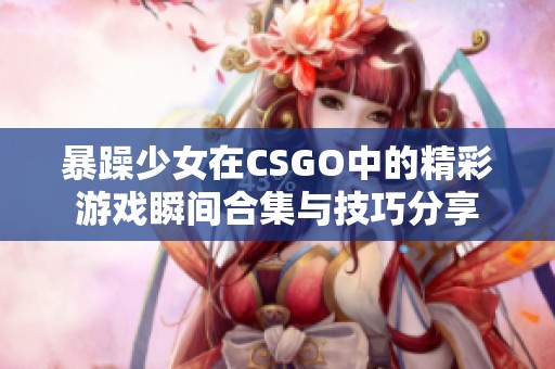 暴躁少女在CSGO中的精彩游戏瞬间合集与技巧分享
