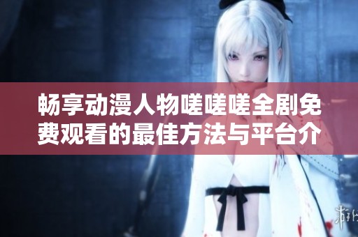 畅享动漫人物嗟嗟嗟全剧免费观看的最佳方法与平台介绍