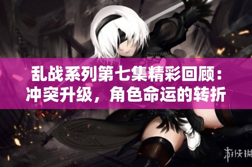 乱战系列第七集精彩回顾：冲突升级，角色命运的转折点