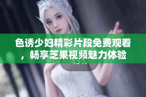 色诱少妇精彩片段免费观看，畅享芝果视频魅力体验