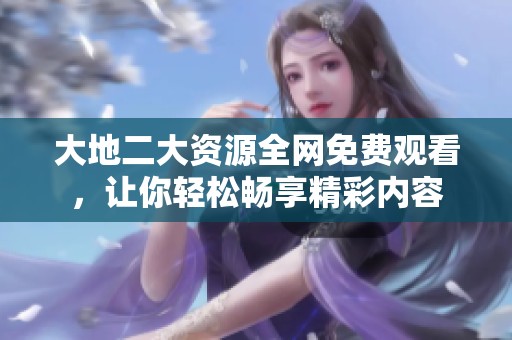 大地二大资源全网免费观看，让你轻松畅享精彩内容