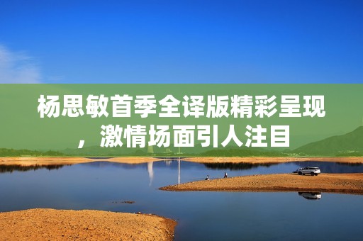 杨思敏首季全译版精彩呈现，激情场面引人注目