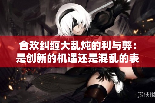 合欢纠缠大乱炖的利与弊：是创新的机遇还是混乱的表现？