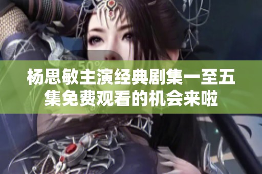 杨思敏主演经典剧集一至五集免费观看的机会来啦