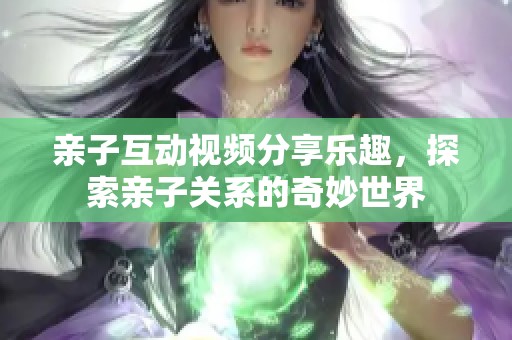 亲子互动视频分享乐趣，探索亲子关系的奇妙世界
