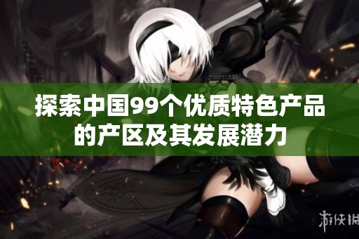 探索中国99个优质特色产品的产区及其发展潜力