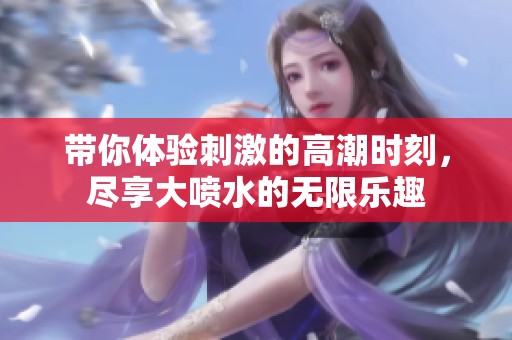 带你体验刺激的高潮时刻，尽享大喷水的无限乐趣