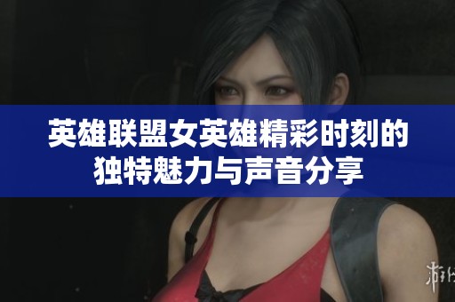 英雄联盟女英雄精彩时刻的独特魅力与声音分享