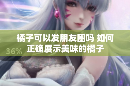橘子可以发朋友圈吗 如何正确展示美味的橘子