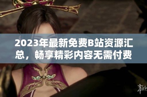 2023年最新免费B站资源汇总，畅享精彩内容无需付费