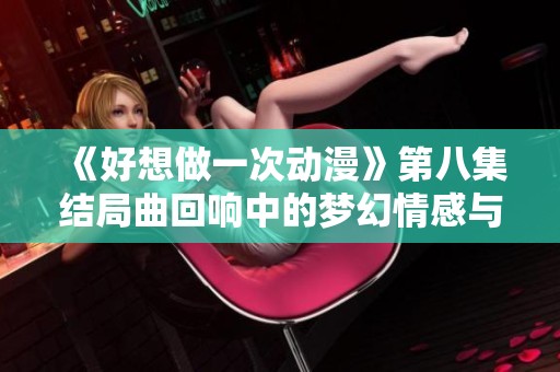 《好想做一次动漫》第八集结局曲回响中的梦幻情感与追求