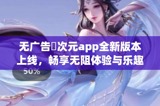 无广告囧次元app全新版本上线，畅享无阻体验与乐趣