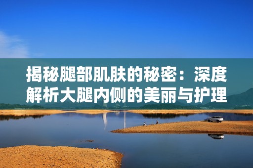 揭秘腿部肌肤的秘密：深度解析大腿内侧的美丽与护理