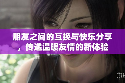 朋友之间的互换与快乐分享，传递温暖友情的新体验