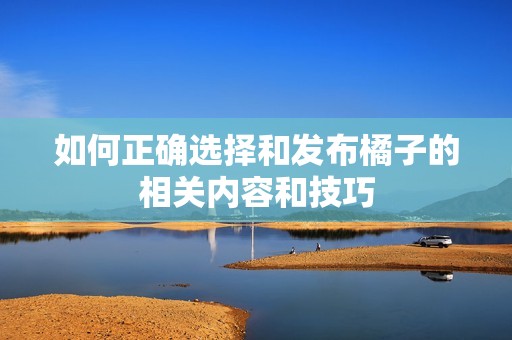 如何正确选择和发布橘子的相关内容和技巧