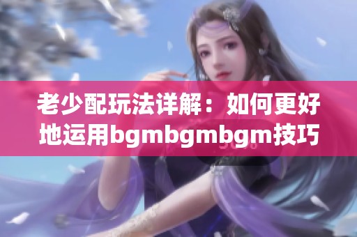 老少配玩法详解：如何更好地运用bgmbgmbgm技巧