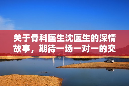 关于骨科医生沈医生的深情故事，期待一场一对一的交流