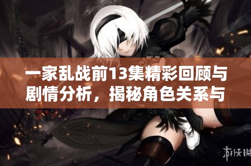 一家乱战前13集精彩回顾与剧情分析，揭秘角色关系与发展