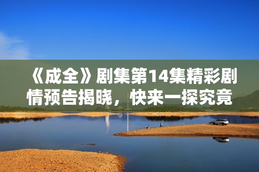 《成全》剧集第14集精彩剧情预告揭晓，快来一探究竟！