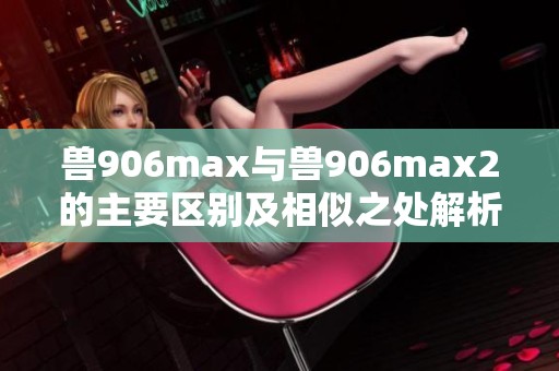 兽906max与兽906max2的主要区别及相似之处解析