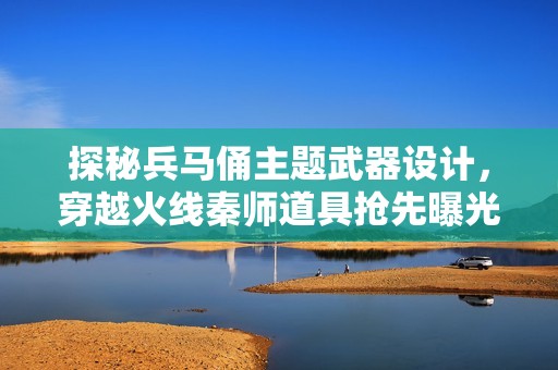 探秘兵马俑主题武器设计，穿越火线秦师道具抢先曝光