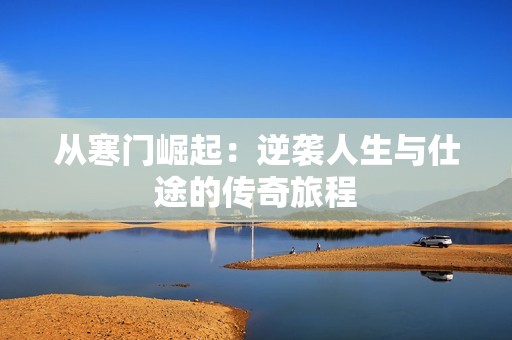 从寒门崛起：逆袭人生与仕途的传奇旅程
