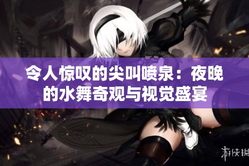 令人惊叹的尖叫喷泉：夜晚的水舞奇观与视觉盛宴