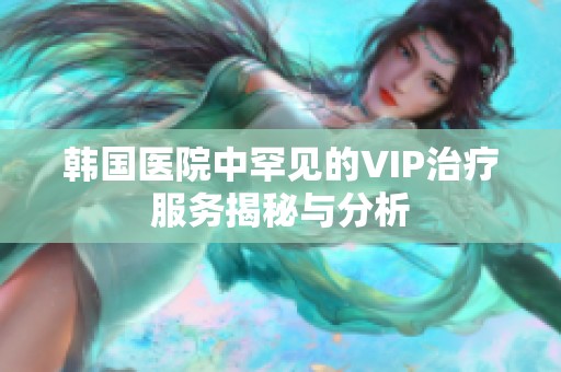 韩国医院中罕见的VIP治疗服务揭秘与分析