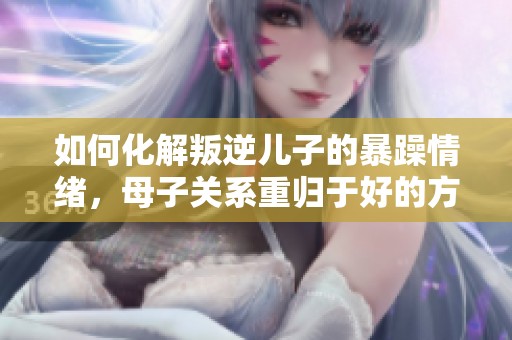 如何化解叛逆儿子的暴躁情绪，母子关系重归于好的方法揭秘
