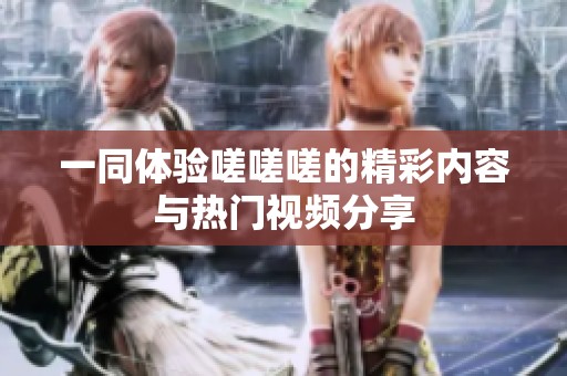 一同体验嗟嗟嗟的精彩内容与热门视频分享