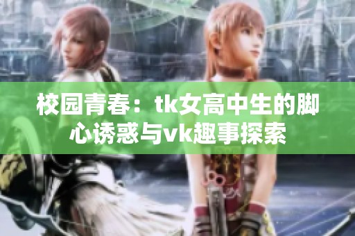 校园青春：tk女高中生的脚心诱惑与vk趣事探索