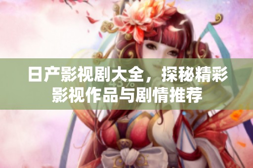 日产影视剧大全，探秘精彩影视作品与剧情推荐