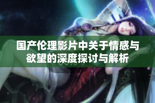 国产伦理影片中关于情感与欲望的深度探讨与解析