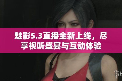 魅影5.3直播全新上线，尽享视听盛宴与互动体验