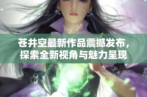 苍井空最新作品震撼发布，探索全新视角与魅力呈现