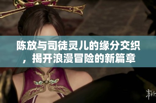 陈放与司徒灵儿的缘分交织，揭开浪漫冒险的新篇章