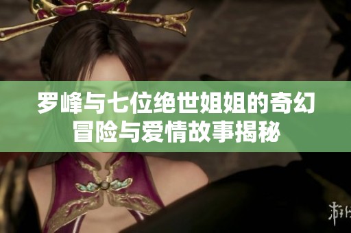 罗峰与七位绝世姐姐的奇幻冒险与爱情故事揭秘