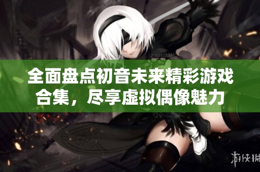全面盘点初音未来精彩游戏合集，尽享虚拟偶像魅力