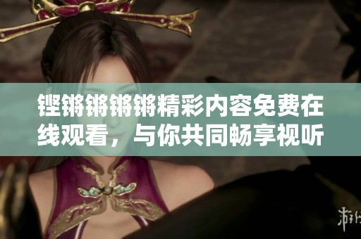 铿锵锵锵锵精彩内容免费在线观看，与你共同畅享视听盛宴