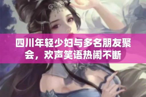 四川年轻少妇与多名朋友聚会，欢声笑语热闹不断