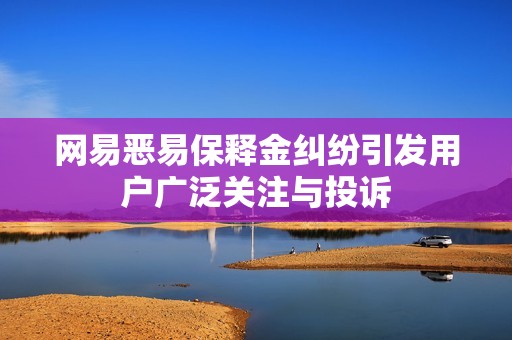 网易恶易保释金纠纷引发用户广泛关注与投诉