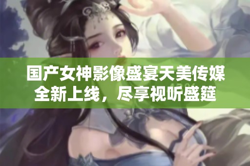 国产女神影像盛宴天美传媒全新上线，尽享视听盛筵