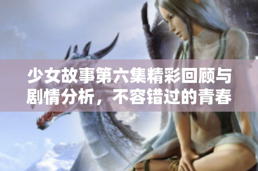 少女故事第六集精彩回顾与剧情分析，不容错过的青春瞬间