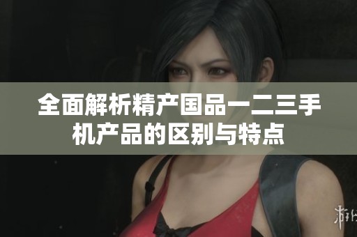 全面解析精产国品一二三手机产品的区别与特点