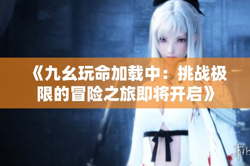 《九幺玩命加载中：挑战极限的冒险之旅即将开启》