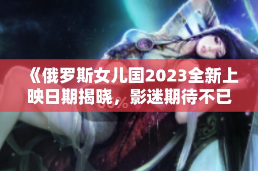 《俄罗斯女儿国2023全新上映日期揭晓，影迷期待不已》